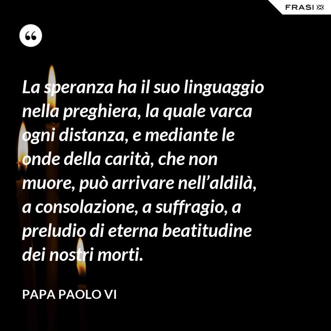 La speranza ha il suo linguaggio nella preghiera, la quale varca ogni distanza, e mediante le onde della carità, che non muore, può arrivare nell’aldilà, a consolazione, a suffragio, a preludio di eterna beatitudine dei nostri morti. - Papa Paolo VI