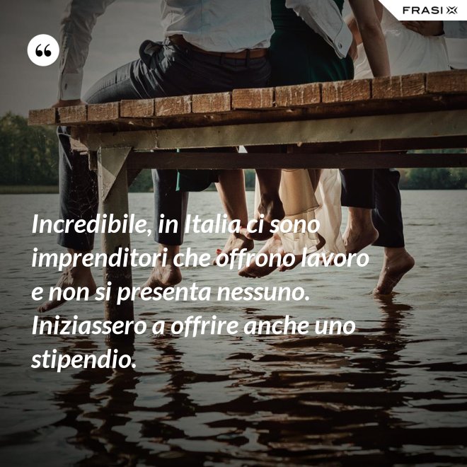 Incredibile, in Italia ci sono imprenditori che offrono lavoro e non si presenta nessuno. Iniziassero a offrire anche uno stipendio. - Anonimo
