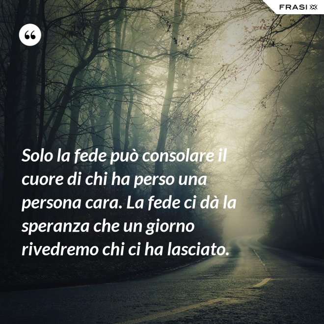 Solo la fede può consolare il cuore di chi ha perso una persona cara. La fede ci dà la speranza che un giorno rivedremo chi ci ha lasciato. - Anonimo