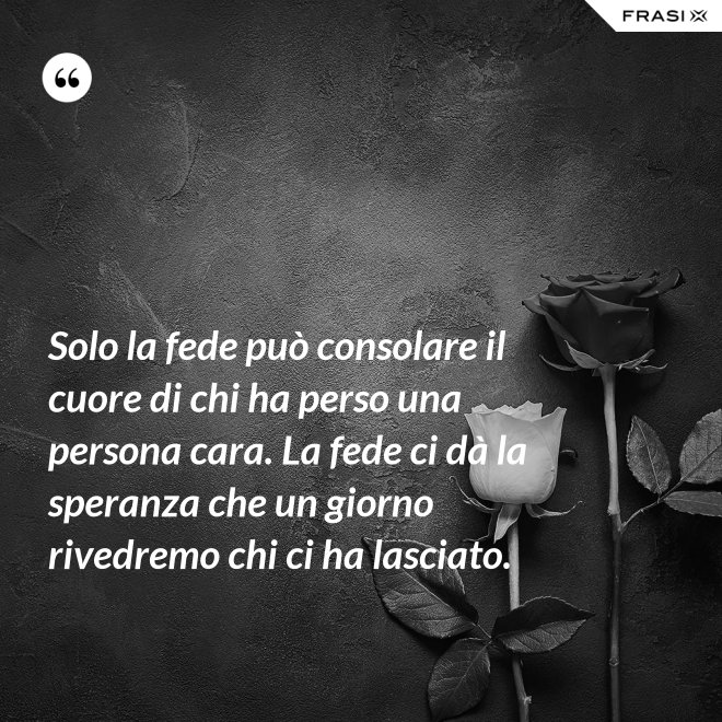 Solo la fede può consolare il cuore di chi ha perso una persona cara. La fede ci dà la speranza che un giorno rivedremo chi ci ha lasciato. - Anonimo