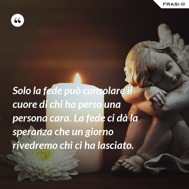 Solo la fede può consolare il cuore di chi ha perso una persona cara. La fede ci dà la speranza che un giorno rivedremo chi ci ha lasciato. - Anonimo