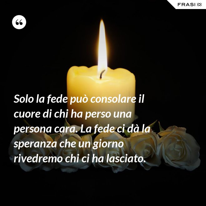 Solo la fede può consolare il cuore di chi ha perso una persona cara. La fede ci dà la speranza che un giorno rivedremo chi ci ha lasciato. - Anonimo