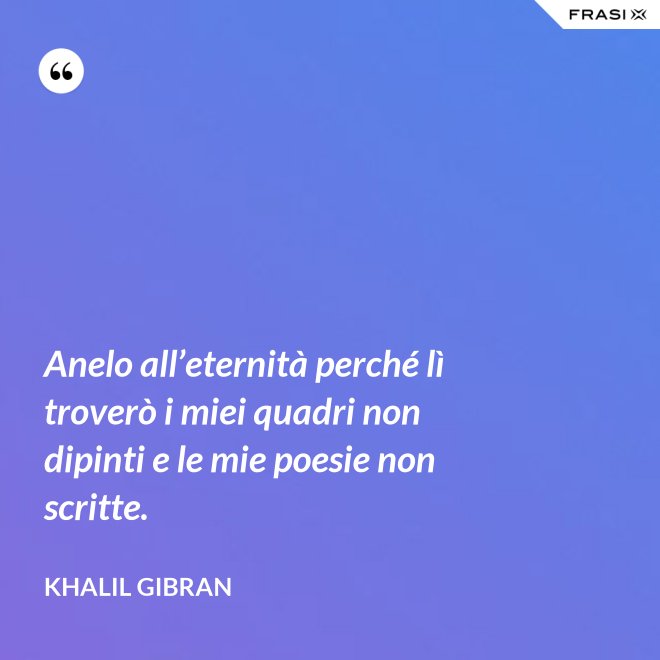 Anelo all’eternità perché lì troverò i miei quadri non dipinti e le mie poesie non scritte. - Khalil Gibran