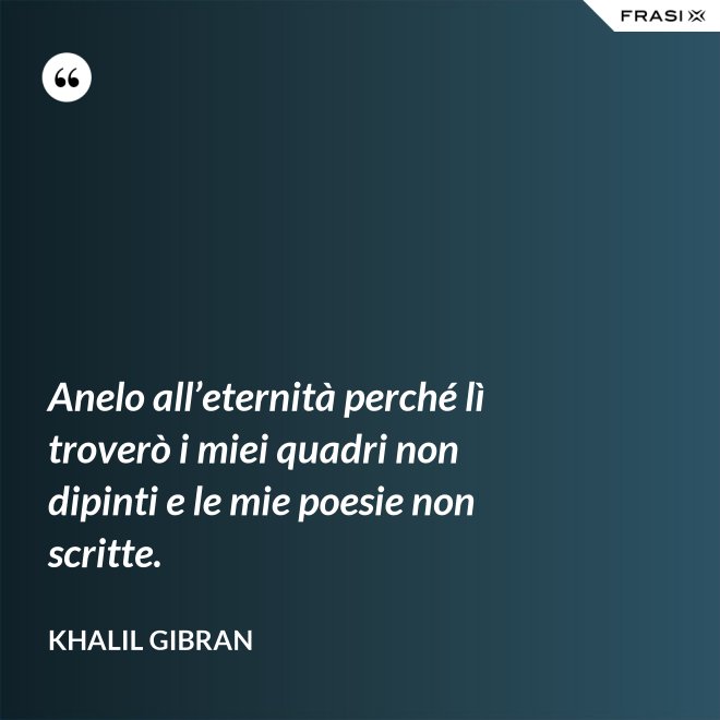 Anelo all’eternità perché lì troverò i miei quadri non dipinti e le mie poesie non scritte. - Khalil Gibran
