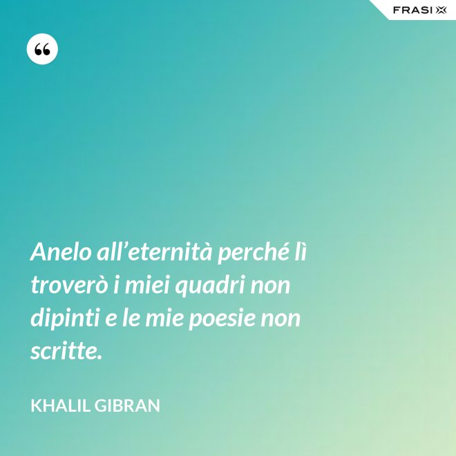 Anelo all’eternità perché lì troverò i miei quadri non dipinti e le mie poesie non scritte. - Khalil Gibran