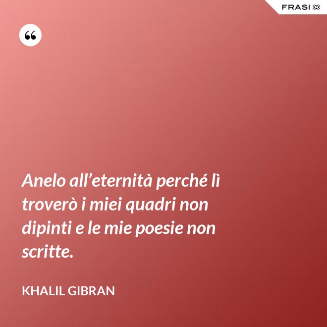 Anelo all’eternità perché lì troverò i miei quadri non dipinti e le mie poesie non scritte. - Khalil Gibran
