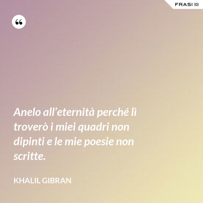Anelo all’eternità perché lì troverò i miei quadri non dipinti e le mie poesie non scritte. - Khalil Gibran