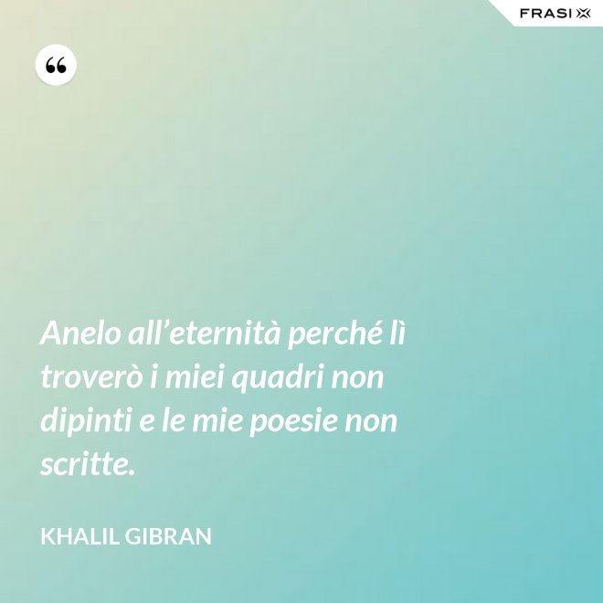 Anelo all’eternità perché lì troverò i miei quadri non dipinti e le mie poesie non scritte. - Khalil Gibran