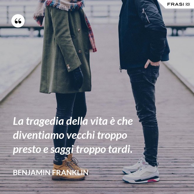 La tragedia della vita è che diventiamo vecchi troppo presto e saggi troppo tardi. - Benjamin Franklin