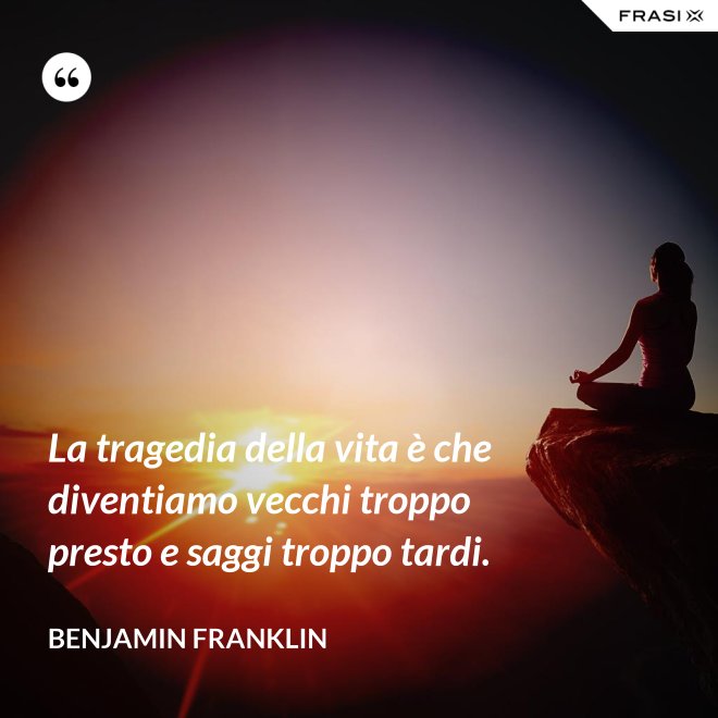 La tragedia della vita è che diventiamo vecchi troppo presto e saggi troppo tardi. - Benjamin Franklin