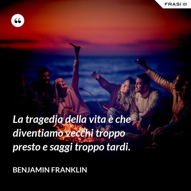 La tragedia della vita è che diventiamo vecchi troppo presto e saggi troppo tardi. - Benjamin Franklin