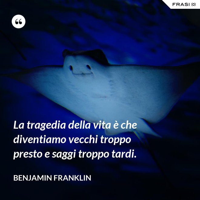 La tragedia della vita è che diventiamo vecchi troppo presto e saggi troppo tardi. - Benjamin Franklin