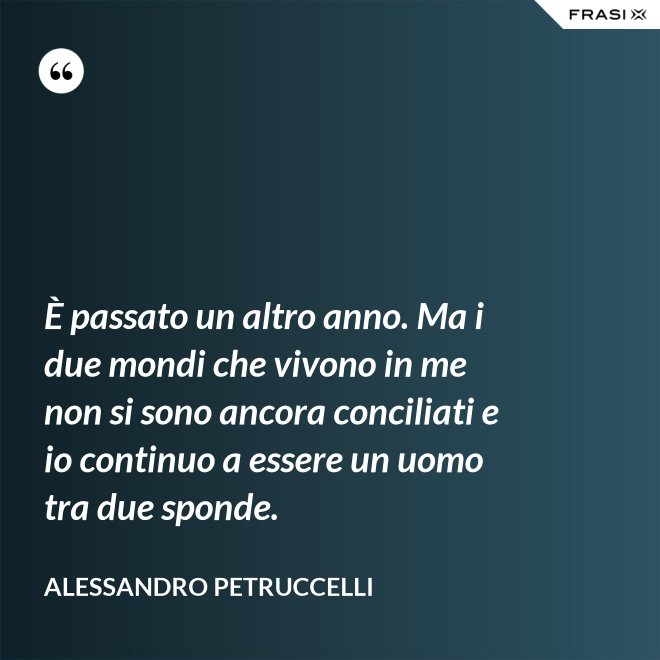 È passato un altro anno. Ma i due mondi che vivono in me non si sono ancora conciliati e io continuo a essere un uomo tra due sponde. - Alessandro Petruccelli