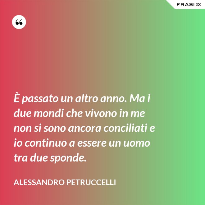 È passato un altro anno. Ma i due mondi che vivono in me non si sono ancora conciliati e io continuo a essere un uomo tra due sponde. - Alessandro Petruccelli