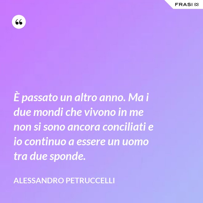 È passato un altro anno. Ma i due mondi che vivono in me non si sono ancora conciliati e io continuo a essere un uomo tra due sponde. - Alessandro Petruccelli