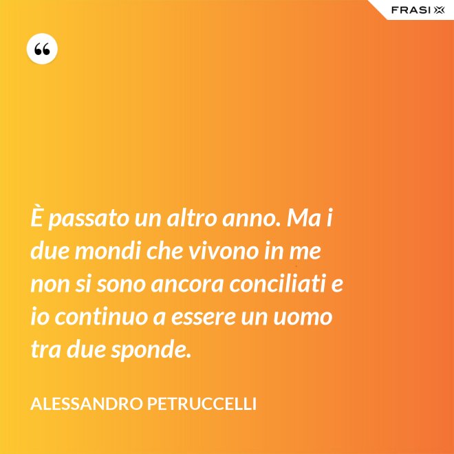 È passato un altro anno. Ma i due mondi che vivono in me non si sono ancora conciliati e io continuo a essere un uomo tra due sponde. - Alessandro Petruccelli