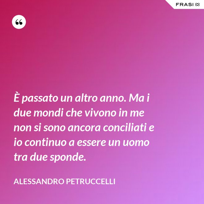 È passato un altro anno. Ma i due mondi che vivono in me non si sono ancora conciliati e io continuo a essere un uomo tra due sponde. - Alessandro Petruccelli