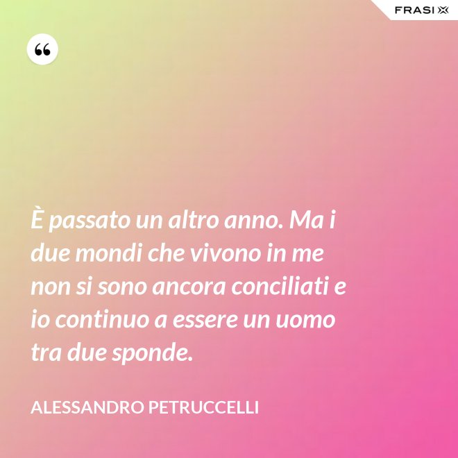 È passato un altro anno. Ma i due mondi che vivono in me non si sono ancora conciliati e io continuo a essere un uomo tra due sponde. - Alessandro Petruccelli