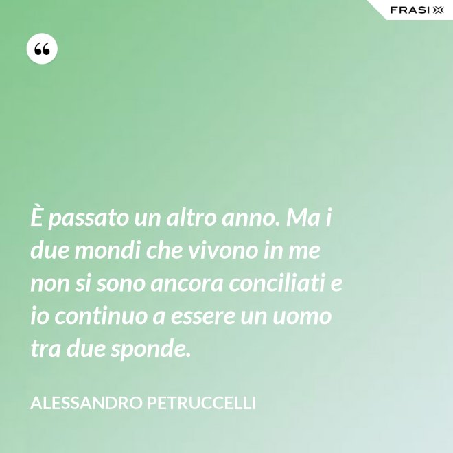 È passato un altro anno. Ma i due mondi che vivono in me non si sono ancora conciliati e io continuo a essere un uomo tra due sponde. - Alessandro Petruccelli