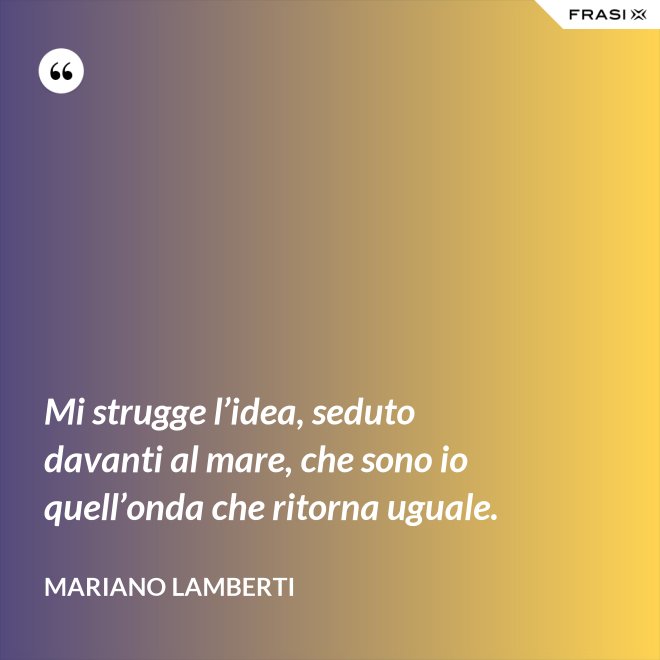 Mi strugge l’idea, seduto davanti al mare, che sono io quell’onda che ritorna uguale. - Mariano Lamberti