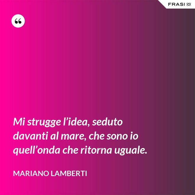 Mi strugge l’idea, seduto davanti al mare, che sono io quell’onda che ritorna uguale. - Mariano Lamberti