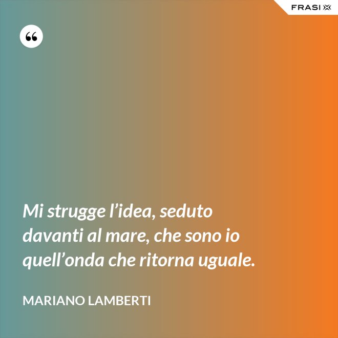 Mi strugge l’idea, seduto davanti al mare, che sono io quell’onda che ritorna uguale. - Mariano Lamberti