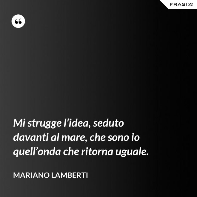 Mi strugge l’idea, seduto davanti al mare, che sono io quell’onda che ritorna uguale. - Mariano Lamberti