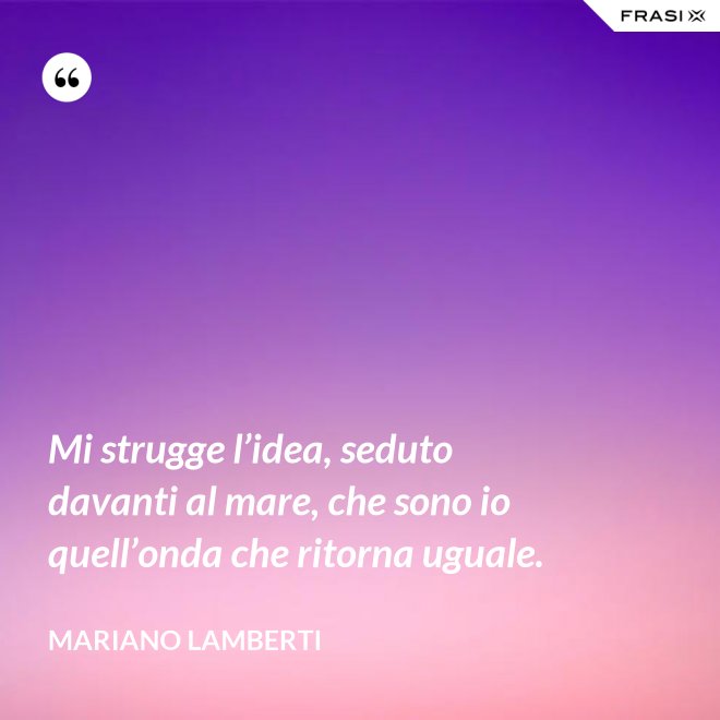 Mi strugge l’idea, seduto davanti al mare, che sono io quell’onda che ritorna uguale. - Mariano Lamberti