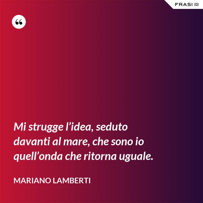 Mi strugge l’idea, seduto davanti al mare, che sono io quell’onda che ritorna uguale. - Mariano Lamberti