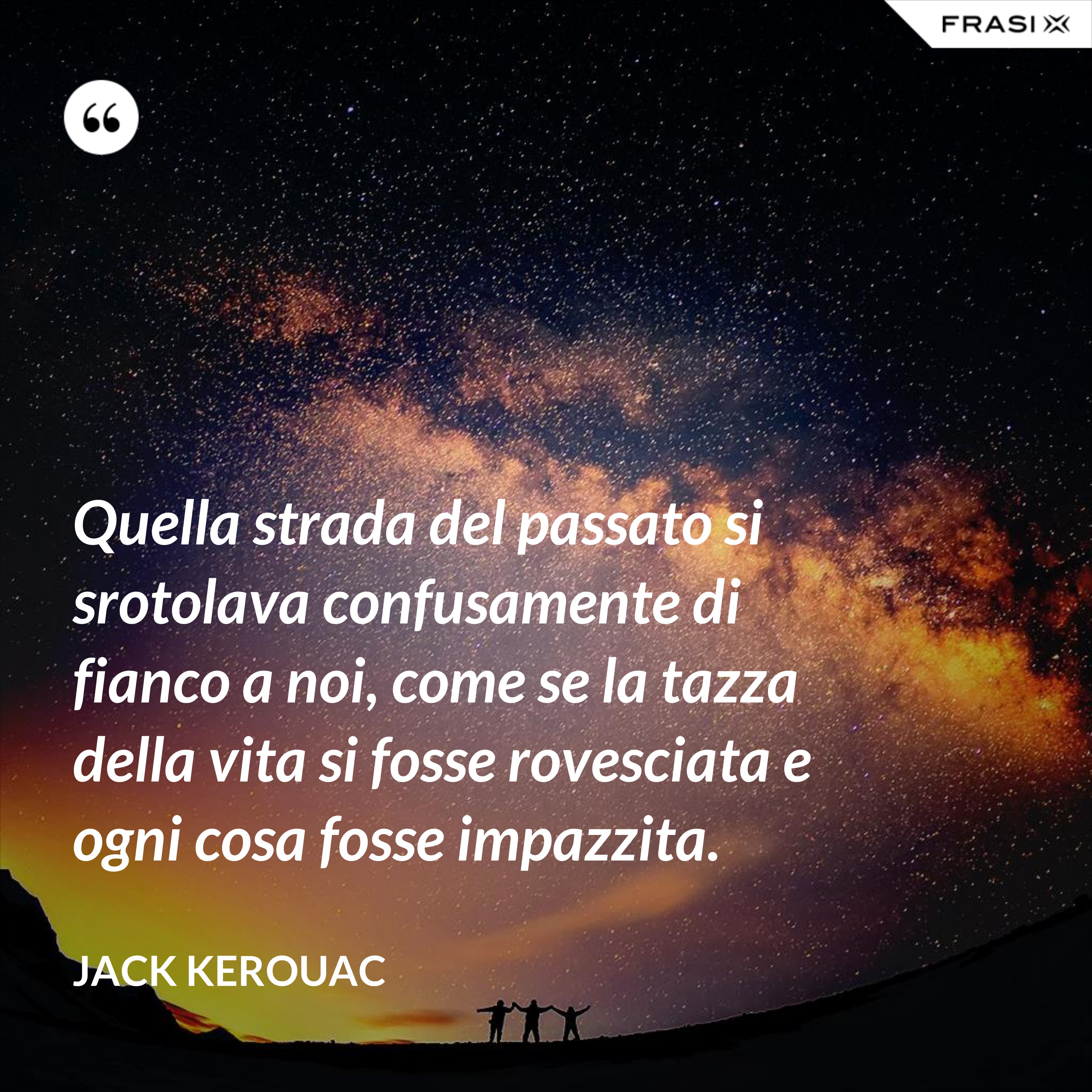 Quella strada del passato si srotolava confusamente di fianco a noi, come se la tazza della vita si fosse rovesciata e ogni cosa fosse impazzita. - Jack Kerouac