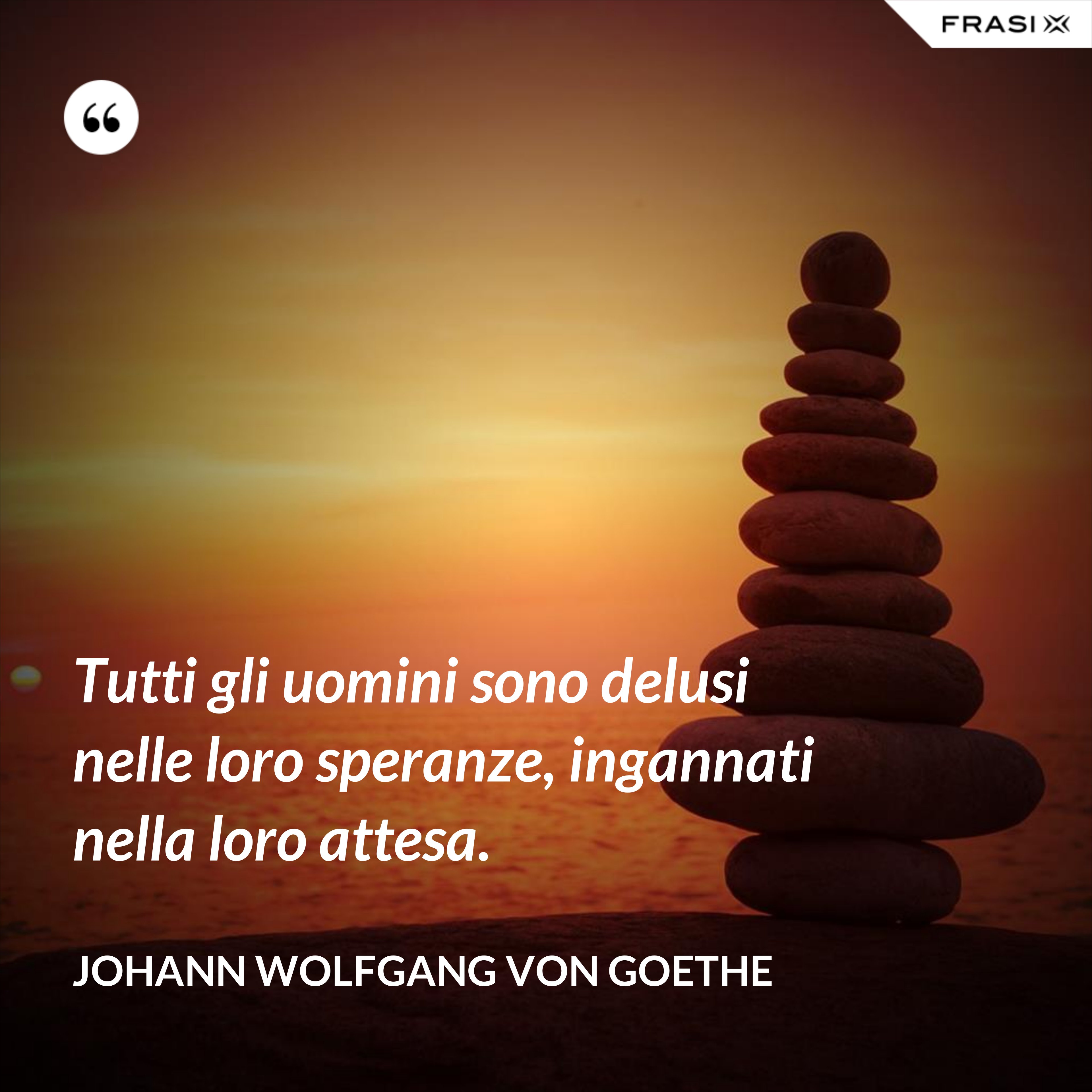 Tutti gli uomini sono delusi nelle loro speranze, ingannati nella loro attesa. - Johann Wolfgang von Goethe