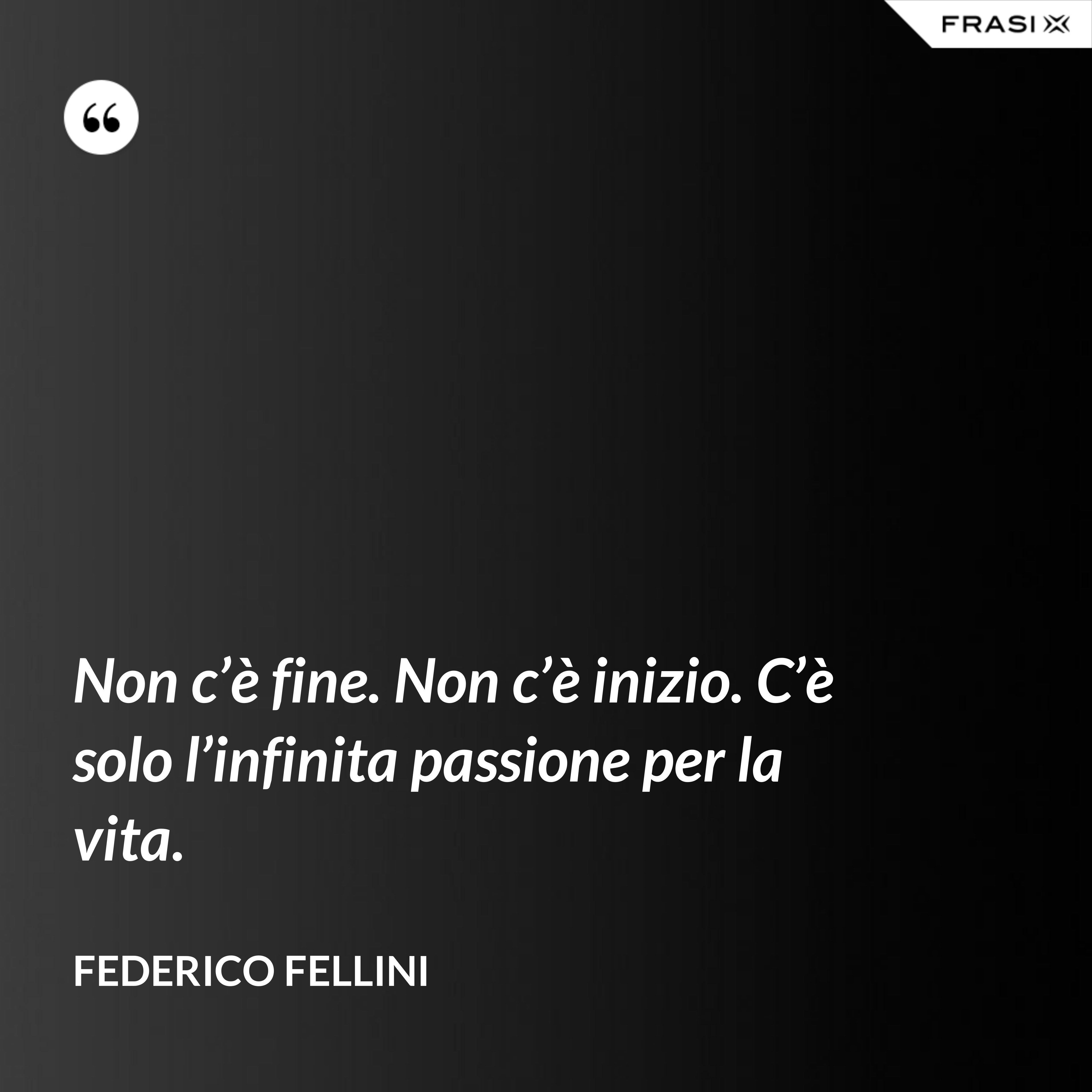 Non c’è fine. Non c’è inizio. C’è solo l’infinita passione per la vita. - Federico Fellini