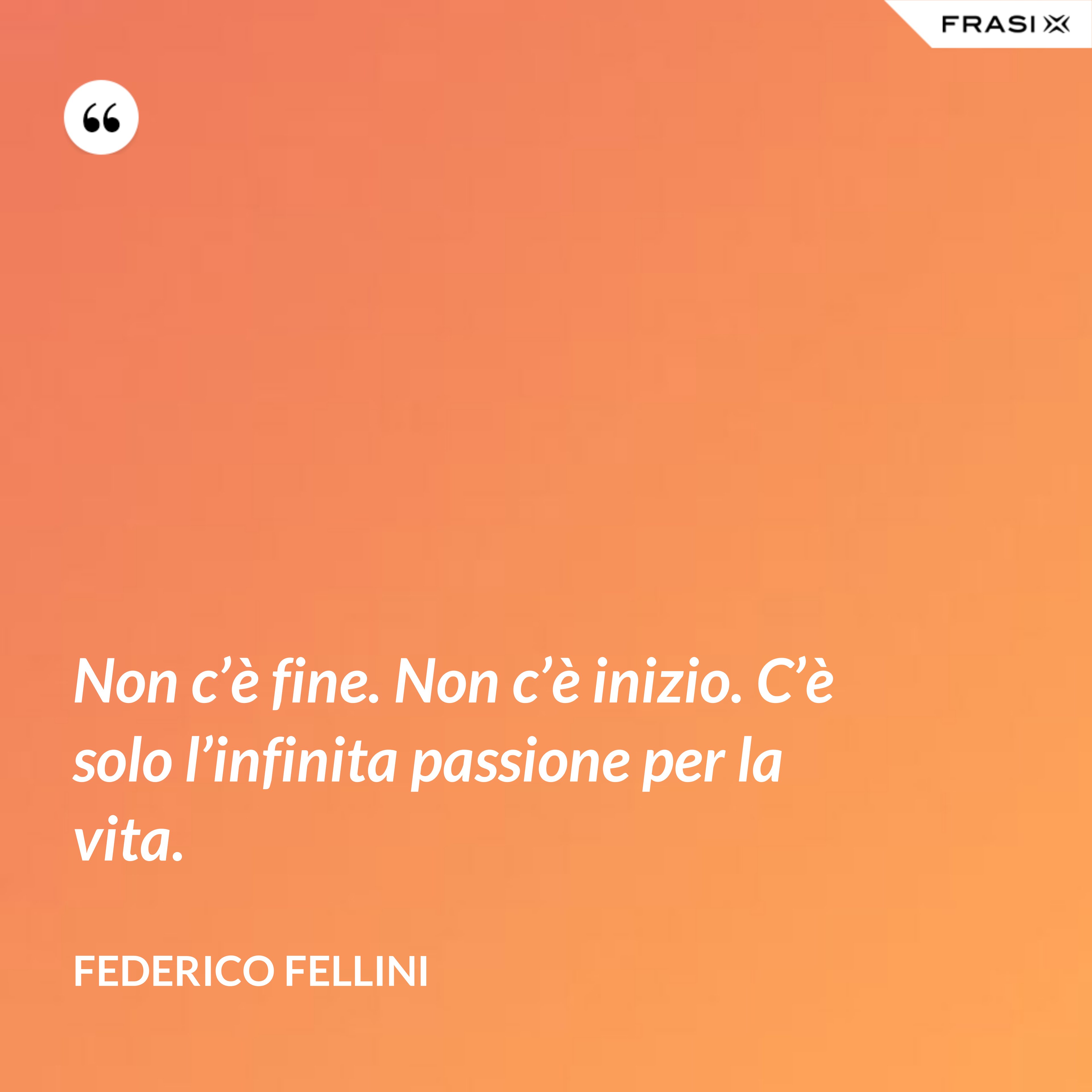 Non c’è fine. Non c’è inizio. C’è solo l’infinita passione per la vita. - Federico Fellini