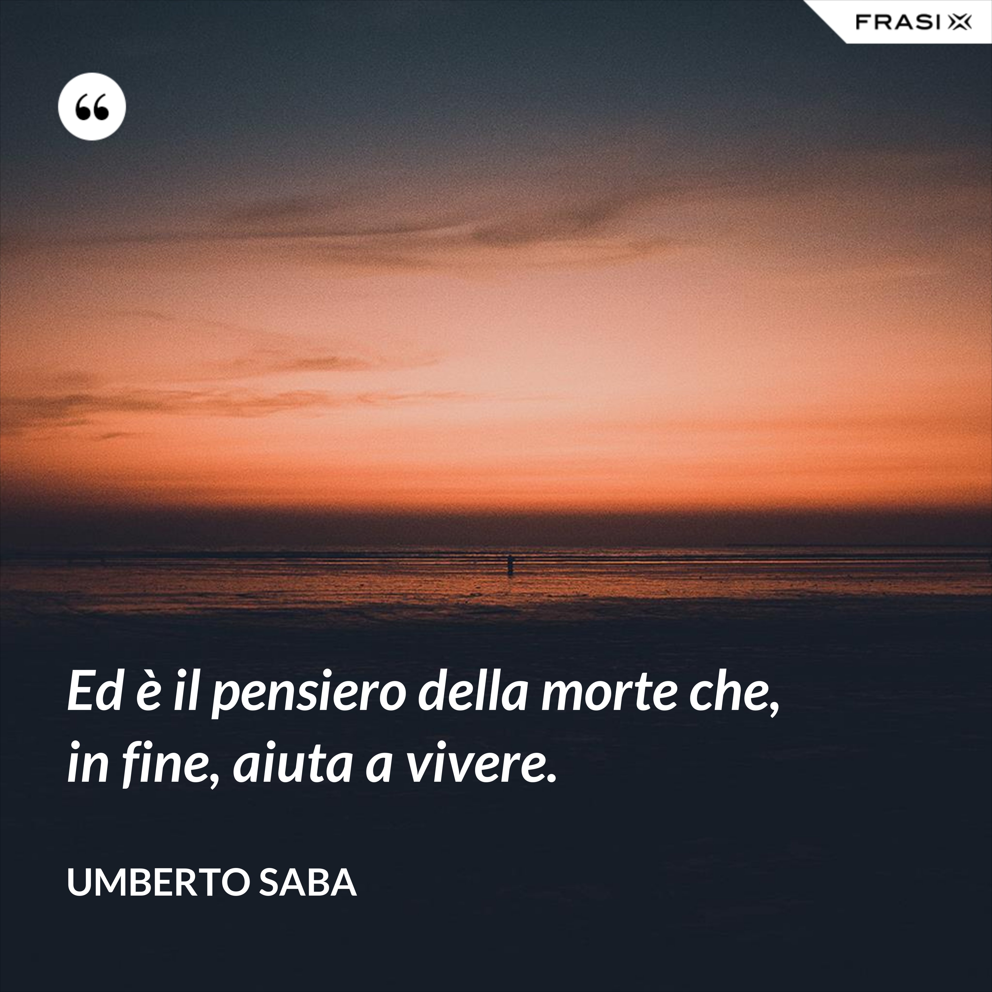Ed è il pensiero della morte che, in fine, aiuta a vivere. - Umberto Saba