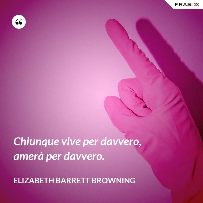 Chiunque vive per davvero, amerà per davvero. - Elizabeth Barrett Browning