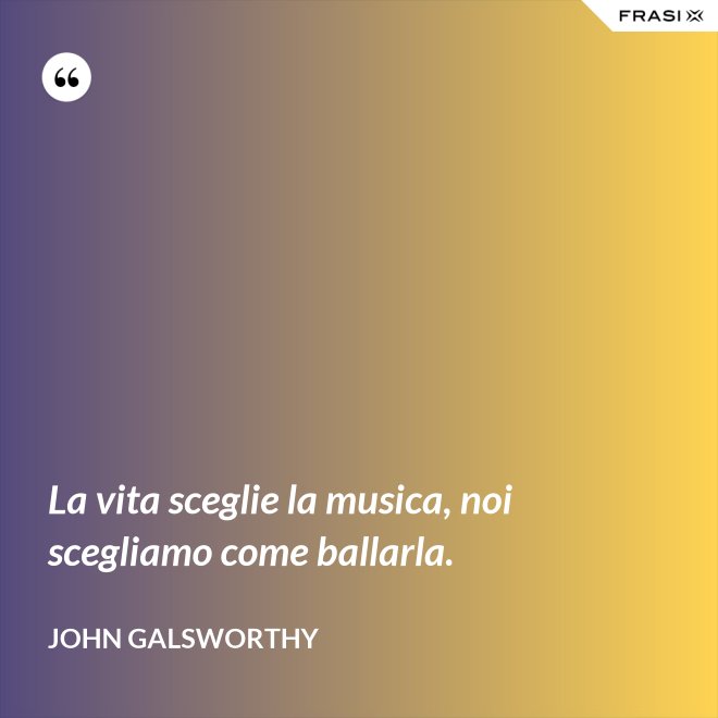 La vita sceglie la musica, noi scegliamo come ballarla. - John Galsworthy