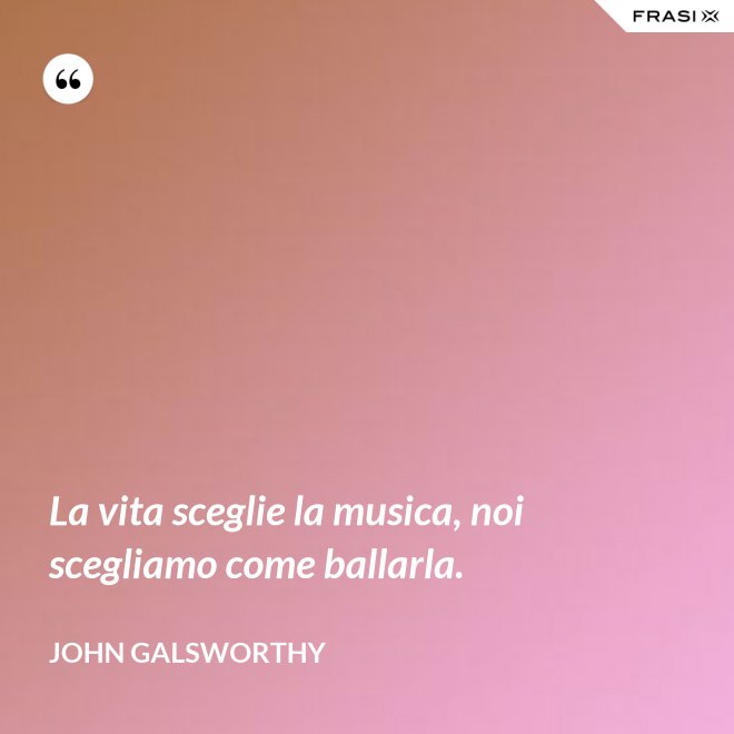 La vita sceglie la musica, noi scegliamo come ballarla. - John Galsworthy