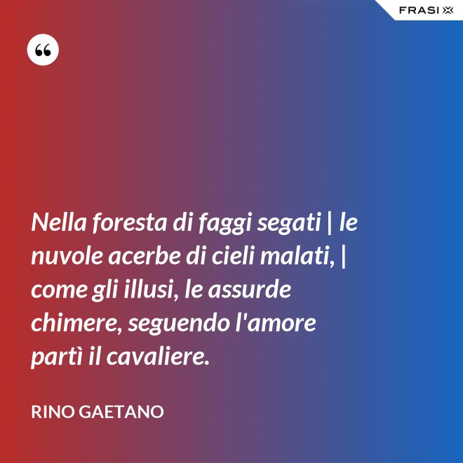 Nella foresta di faggi segati | le nuvole acerbe di cieli malati, | come gli illusi, le assurde chimere, seguendo l'amore partì il cavaliere. - Rino Gaetano