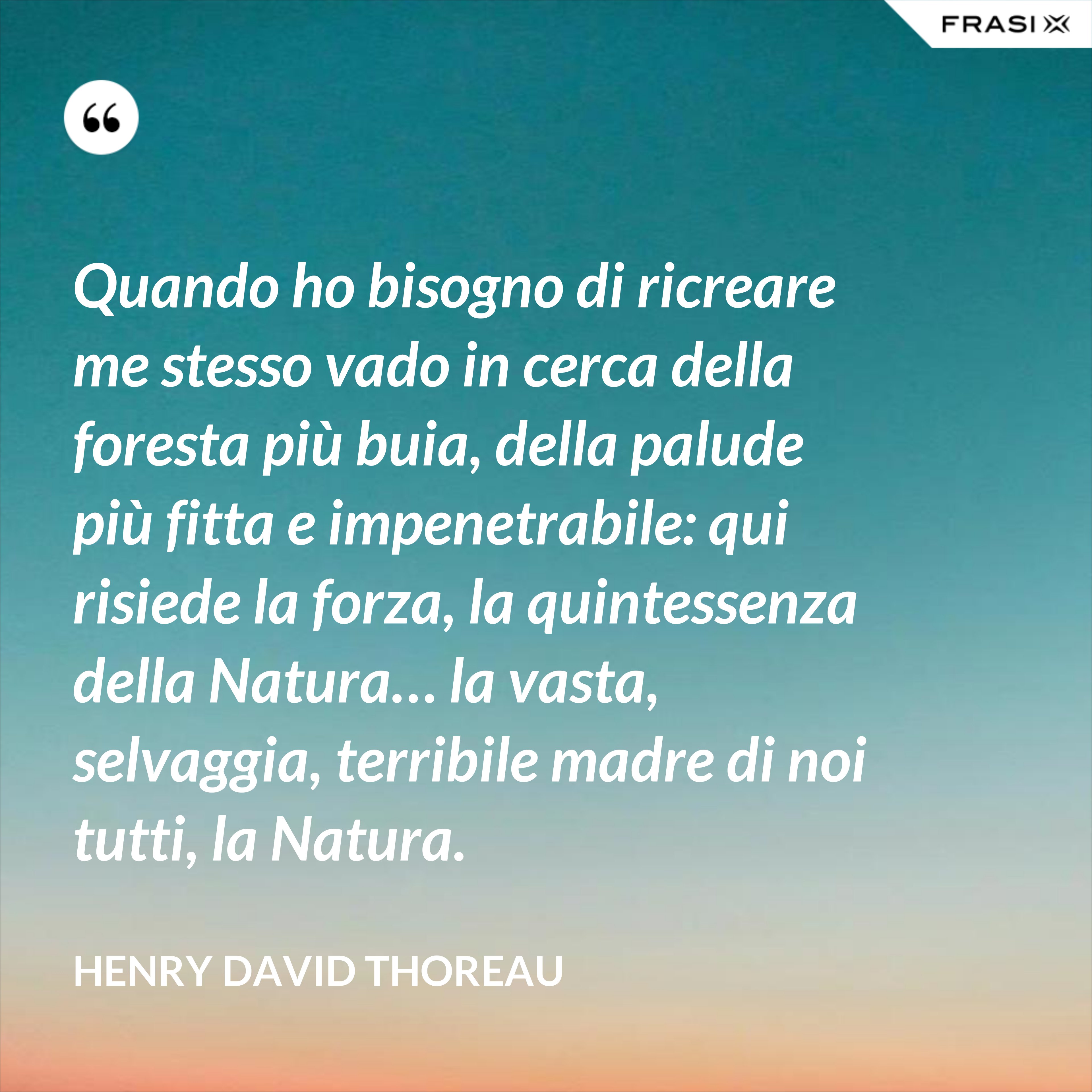 Quando ho bisogno di ricreare me stesso vado in cerca della foresta più buia, della palude più fitta e impenetrabile: qui risiede la forza, la quintessenza della Natura… la vasta, selvaggia, terribile madre di noi tutti, la Natura. - Henry David Thoreau