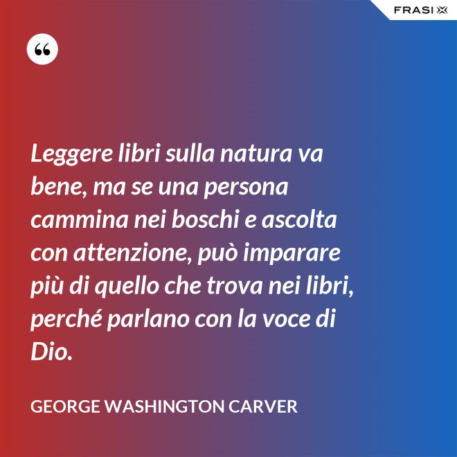 Leggere libri sulla natura va bene, ma se una persona cammina nei boschi e ascolta con attenzione, può imparare più di quello che trova nei libri, perché parlano con la voce di Dio. - George Washington Carver