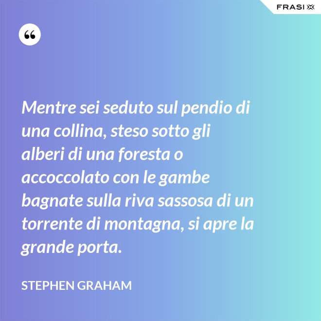 Mentre sei seduto sul pendio di una collina, steso sotto gli alberi di una foresta o accoccolato con le gambe bagnate sulla riva sassosa di un torrente di montagna, si apre la grande porta. - Stephen Graham