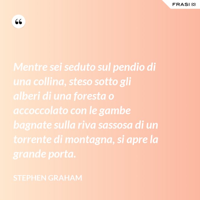 Mentre sei seduto sul pendio di una collina, steso sotto gli alberi di una foresta o accoccolato con le gambe bagnate sulla riva sassosa di un torrente di montagna, si apre la grande porta. - Stephen Graham