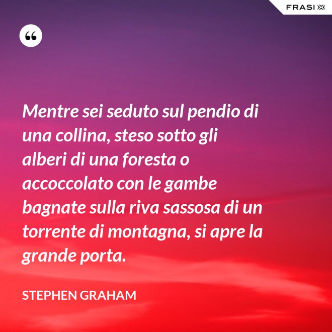 Mentre sei seduto sul pendio di una collina, steso sotto gli alberi di una foresta o accoccolato con le gambe bagnate sulla riva sassosa di un torrente di montagna, si apre la grande porta. - Stephen Graham