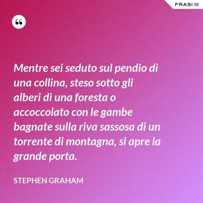 Mentre sei seduto sul pendio di una collina, steso sotto gli alberi di una foresta o accoccolato con le gambe bagnate sulla riva sassosa di un torrente di montagna, si apre la grande porta. - Stephen Graham