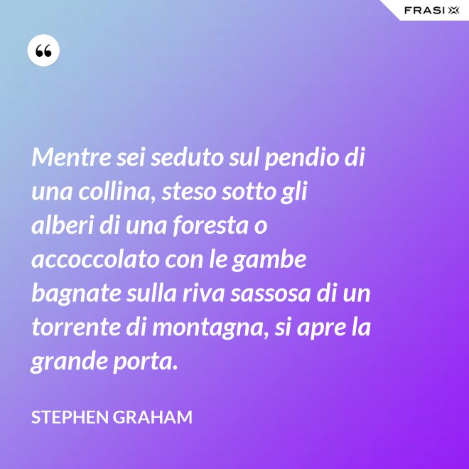 Mentre sei seduto sul pendio di una collina, steso sotto gli alberi di una foresta o accoccolato con le gambe bagnate sulla riva sassosa di un torrente di montagna, si apre la grande porta. - Stephen Graham