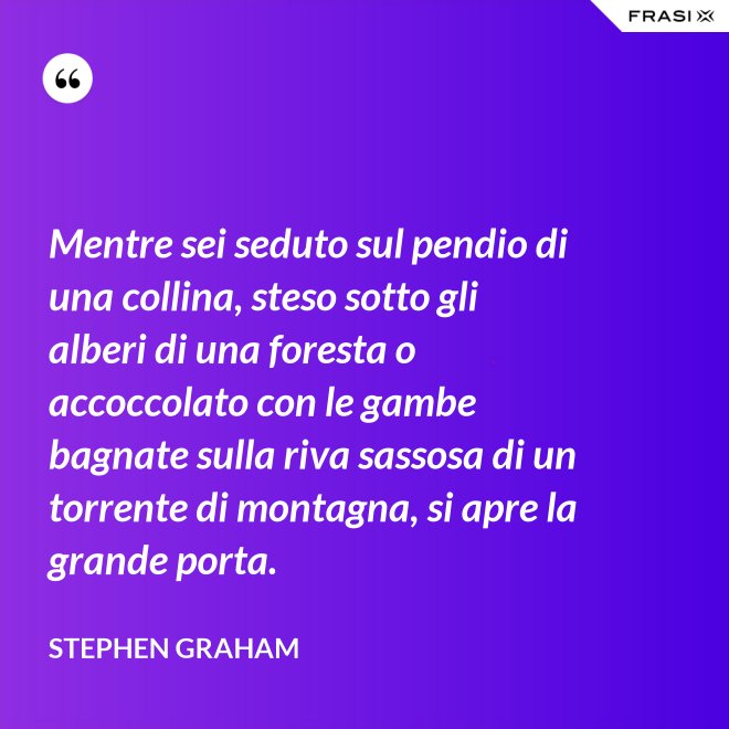 Mentre sei seduto sul pendio di una collina, steso sotto gli alberi di una foresta o accoccolato con le gambe bagnate sulla riva sassosa di un torrente di montagna, si apre la grande porta. - Stephen Graham