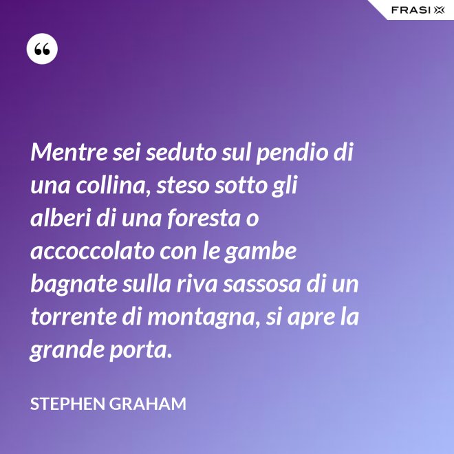 Mentre sei seduto sul pendio di una collina, steso sotto gli alberi di una foresta o accoccolato con le gambe bagnate sulla riva sassosa di un torrente di montagna, si apre la grande porta. - Stephen Graham