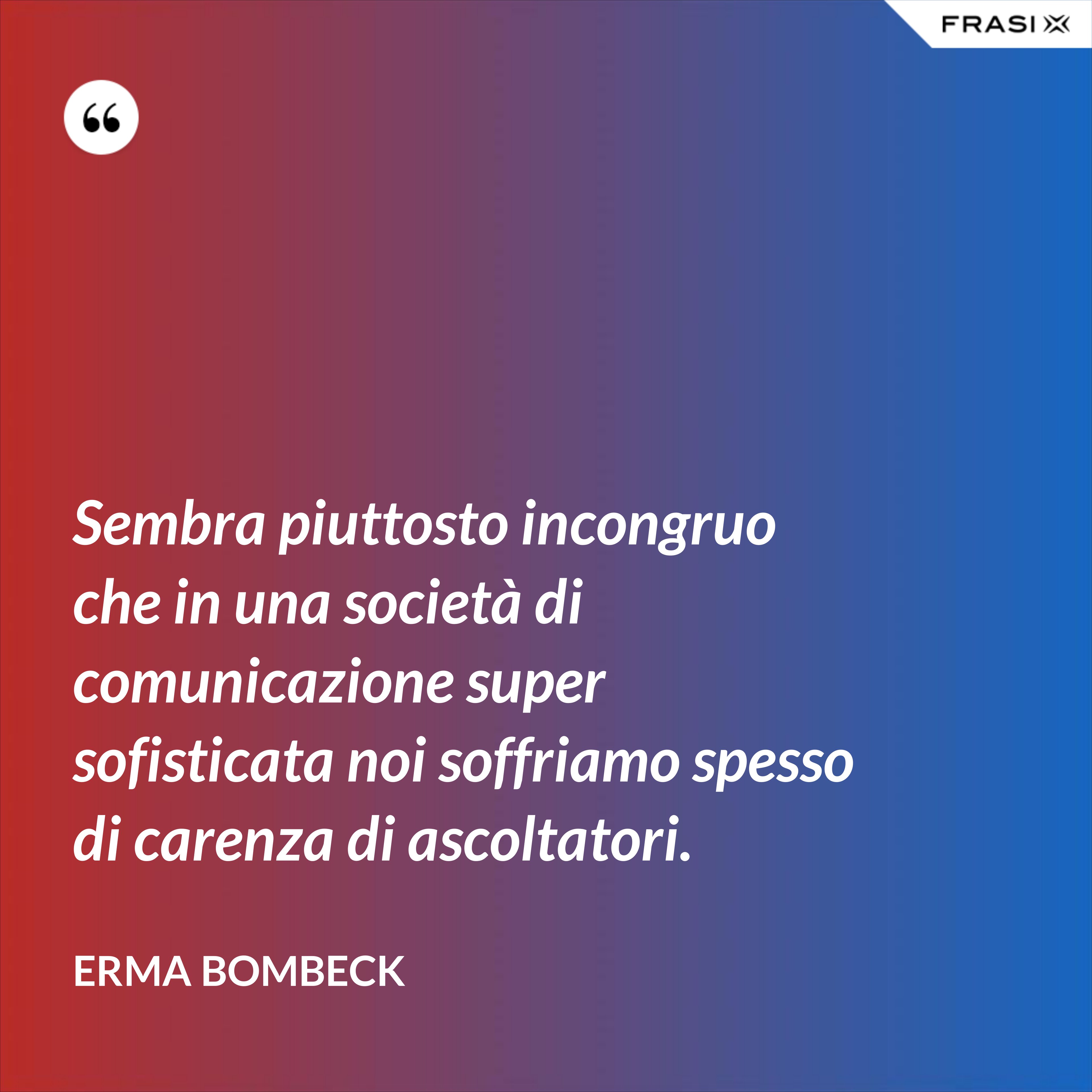 Sembra piuttosto incongruo che in una società di comunicazione super sofisticata noi soffriamo spesso di carenza di ascoltatori. - Erma Bombeck