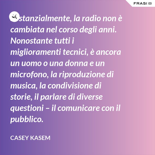Sostanzialmente, la radio non è cambiata nel corso degli anni. Nonostante tutti i miglioramenti tecnici, è ancora un uomo o una donna e un microfono, la riproduzione di musica, la condivisione di storie, il parlare di diverse questioni – il comunicare con il pubblico. - Casey Kasem