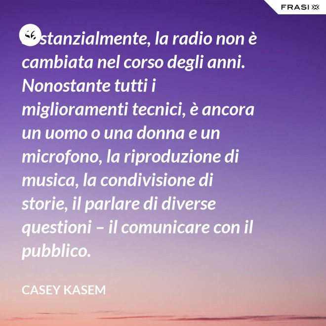 Sostanzialmente, la radio non è cambiata nel corso degli anni. Nonostante tutti i miglioramenti tecnici, è ancora un uomo o una donna e un microfono, la riproduzione di musica, la condivisione di storie, il parlare di diverse questioni – il comunicare con il pubblico. - Casey Kasem